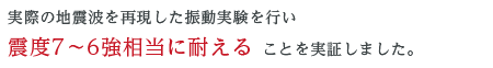 実際の地震波を再現した振動実験を行い、震度7~6 強相当に耐えることを実証しました。