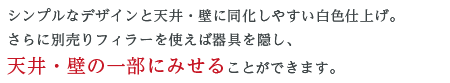 シンプルなデザインと天井・壁に同化しやすい白色仕上げ。さらに別売りフィラーを使えば器具を隠し、天井・壁の一部にみせることができます。