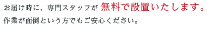 お届け時に、専門スタッフが 無料で設置いたします。作業が面倒という方でもご安心ください。