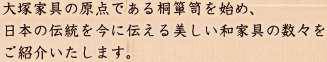 大塚家具の原点である桐箪笥を始め、日本の伝統を今に伝える美しい和家具の数々をご紹介いたします。